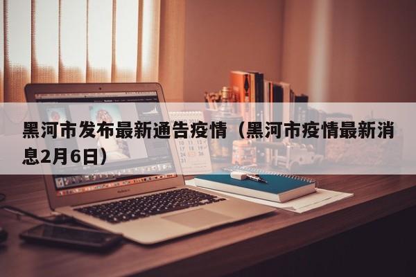 黑河市发布最新通告疫情（黑河市疫情最新消息2月6日）