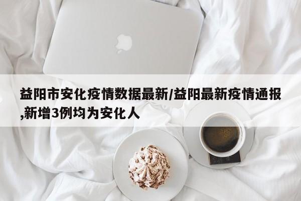 益阳市安化疫情数据最新/益阳最新疫情通报,新增3例均为安化人