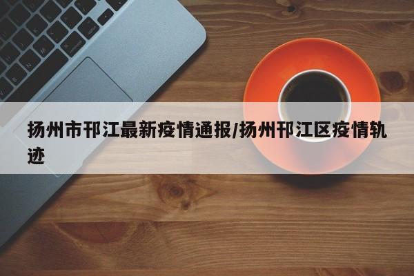 扬州市邗江最新疫情通报/扬州邗江区疫情轨迹