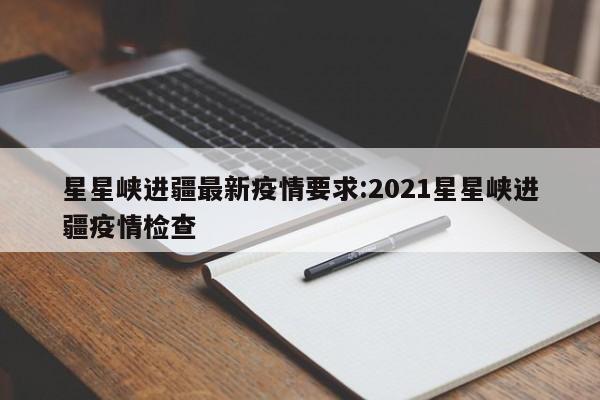 星星峡进疆最新疫情要求:2021星星峡进疆疫情检查