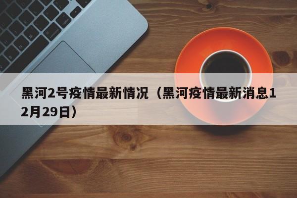 黑河2号疫情最新情况（黑河疫情最新消息12月29日）
