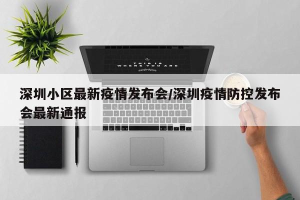 深圳小区最新疫情发布会/深圳疫情防控发布会最新通报