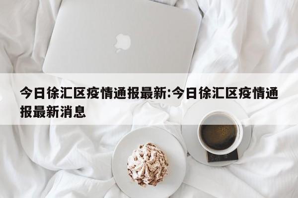 今日徐汇区疫情通报最新:今日徐汇区疫情通报最新消息