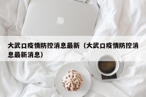 大武口疫情防控消息最新（大武口疫情防控消息最新消息）