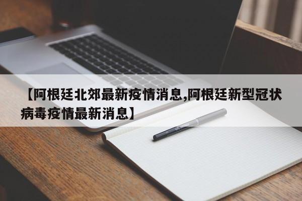 【阿根廷北郊最新疫情消息,阿根廷新型冠状病毒疫情最新消息】