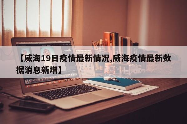 【威海19日疫情最新情况,威海疫情最新数据消息新增】