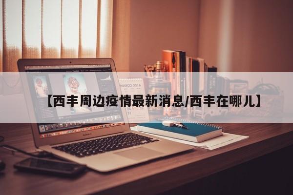 【西丰周边疫情最新消息/西丰在哪儿】