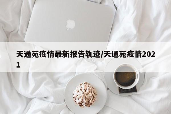 天通苑疫情最新报告轨迹/天通苑疫情2021