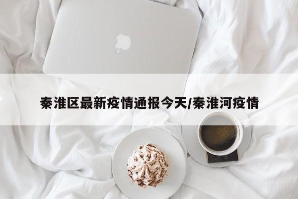 秦淮区最新疫情通报今天/秦淮河疫情