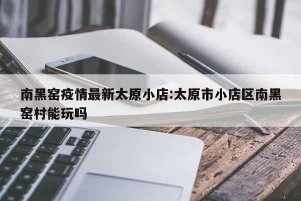 南黑窑疫情最新太原小店:太原市小店区南黑窑村能玩吗
