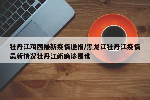 牡丹江鸡西最新疫情通报/黑龙江牡丹江疫情最新情况牡丹江新确诊是谁