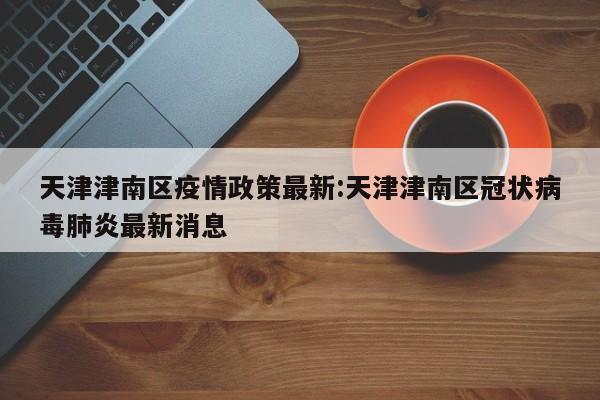 天津津南区疫情政策最新:天津津南区冠状病毒肺炎最新消息