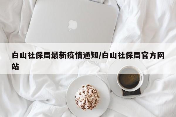 白山社保局最新疫情通知/白山社保局官方网站
