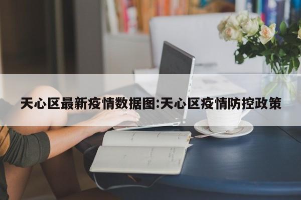 天心区最新疫情数据图:天心区疫情防控政策