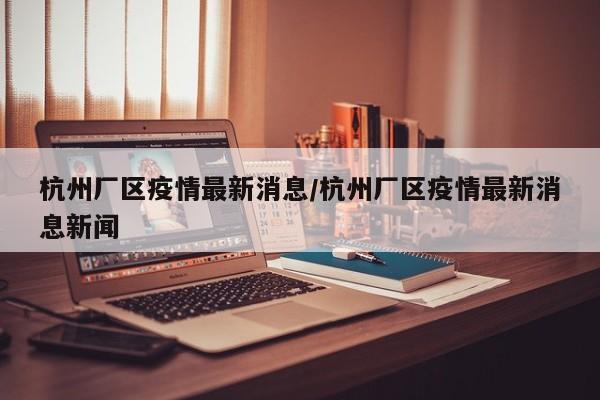 杭州厂区疫情最新消息/杭州厂区疫情最新消息新闻