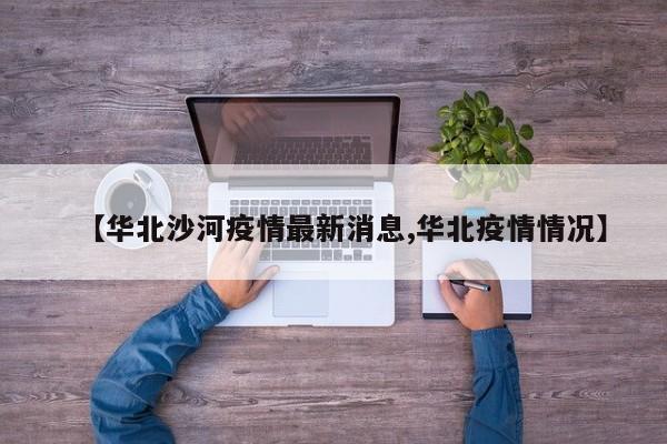 【华北沙河疫情最新消息,华北疫情情况】
