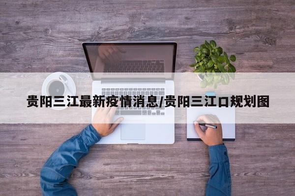 贵阳三江最新疫情消息/贵阳三江口规划图