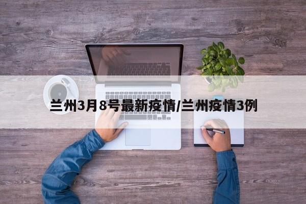 兰州3月8号最新疫情/兰州疫情3例