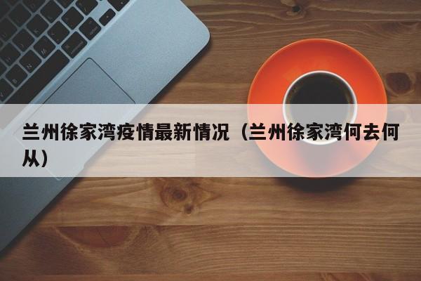 兰州徐家湾疫情最新情况（兰州徐家湾何去何从）
