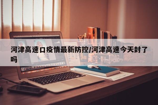 河津高速口疫情最新防控/河津高速今天封了吗
