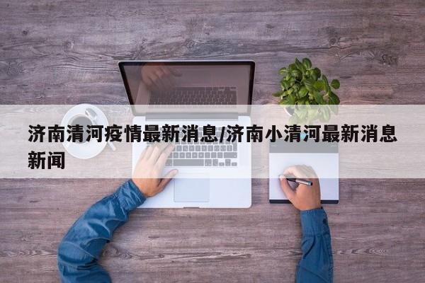 济南清河疫情最新消息/济南小清河最新消息新闻