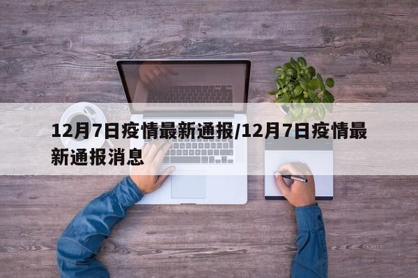 12月7日疫情最新通报/12月7日疫情最新通报消息