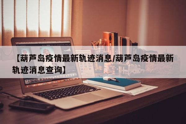 【葫芦岛疫情最新轨迹消息/葫芦岛疫情最新轨迹消息查询】