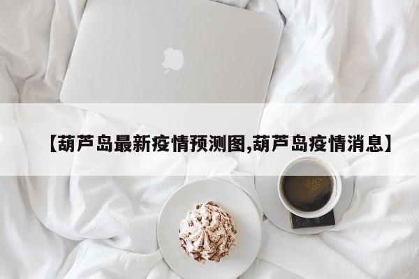 【葫芦岛最新疫情预测图,葫芦岛疫情消息】