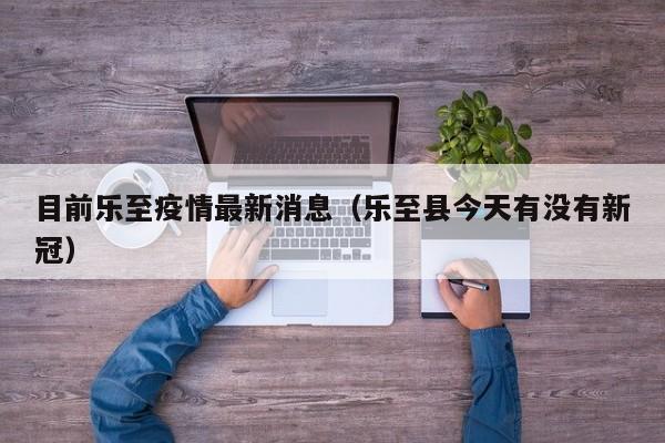 目前乐至疫情最新消息（乐至县今天有没有新冠）