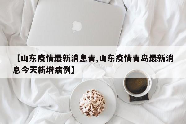 【山东疫情最新消息青,山东疫情青岛最新消息今天新增病例】