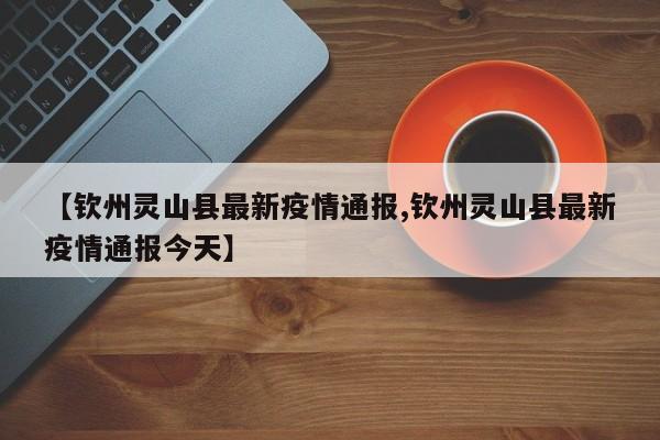 【钦州灵山县最新疫情通报,钦州灵山县最新疫情通报今天】