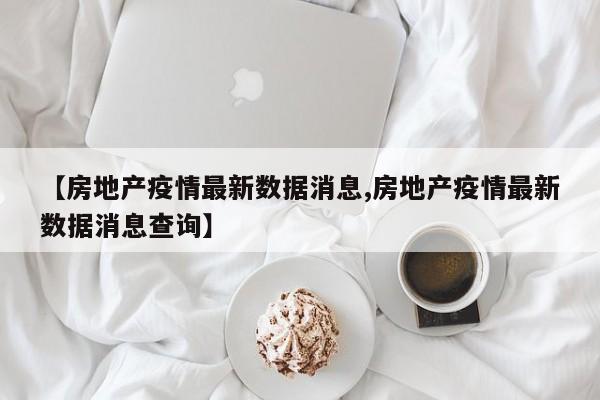 【房地产疫情最新数据消息,房地产疫情最新数据消息查询】