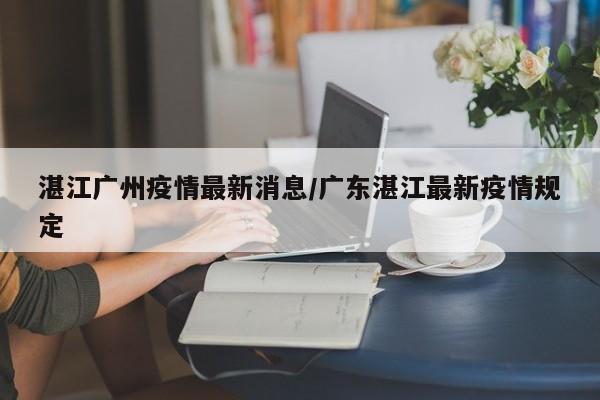 湛江广州疫情最新消息/广东湛江最新疫情规定