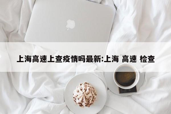 上海高速上查疫情吗最新:上海 高速 检查