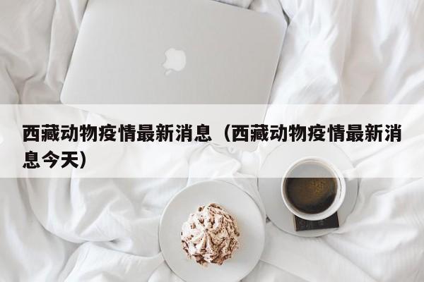 西藏动物疫情最新消息（西藏动物疫情最新消息今天）