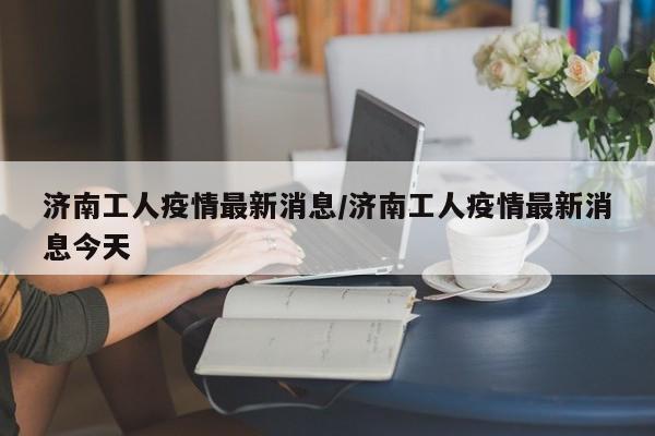 济南工人疫情最新消息/济南工人疫情最新消息今天