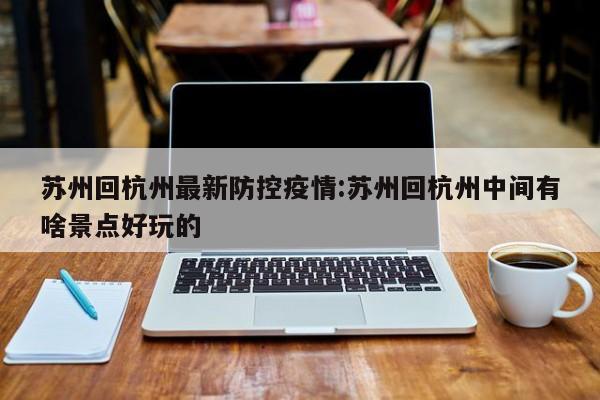 苏州回杭州最新防控疫情:苏州回杭州中间有啥景点好玩的