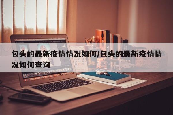 包头的最新疫情情况如何/包头的最新疫情情况如何查询