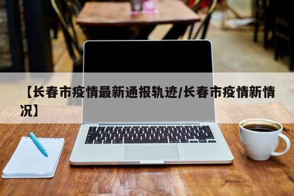 【长春市疫情最新通报轨迹/长春市疫情新情况】