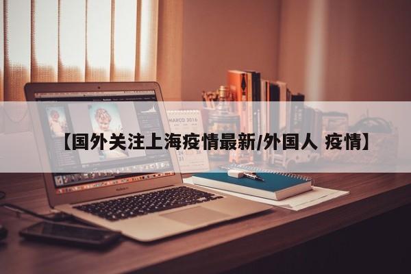 【国外关注上海疫情最新/外国人 疫情】