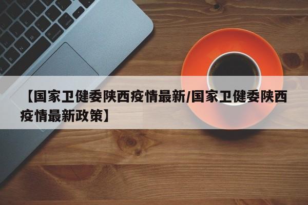 【国家卫健委陕西疫情最新/国家卫健委陕西疫情最新政策】