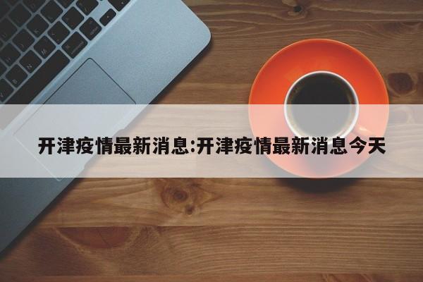 开津疫情最新消息:开津疫情最新消息今天