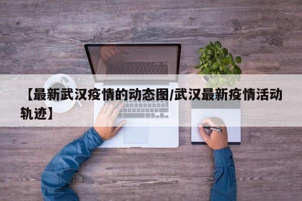 【最新武汉疫情的动态图/武汉最新疫情活动轨迹】