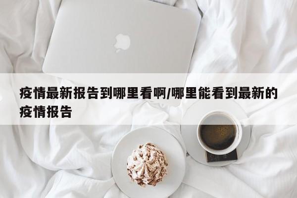 疫情最新报告到哪里看啊/哪里能看到最新的疫情报告