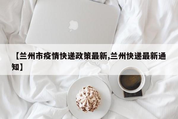 【兰州市疫情快递政策最新,兰州快递最新通知】