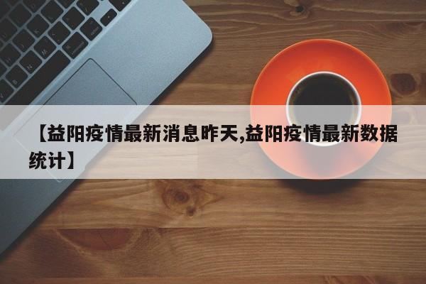 【益阳疫情最新消息昨天,益阳疫情最新数据统计】