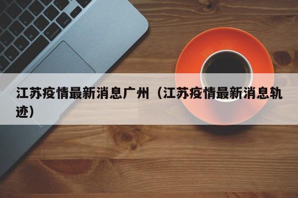 江苏疫情最新消息广州（江苏疫情最新消息轨迹）