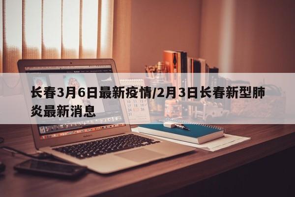 长春3月6日最新疫情/2月3日长春新型肺炎最新消息