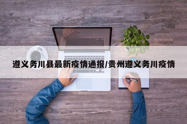 遵义务川县最新疫情通报/贵州遵义务川疫情