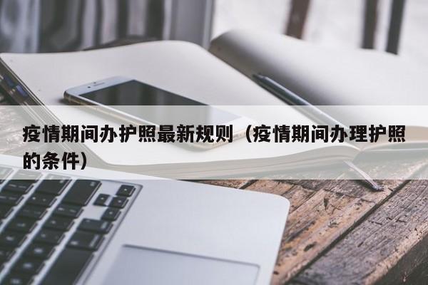 疫情期间办护照最新规则（疫情期间办理护照的条件）